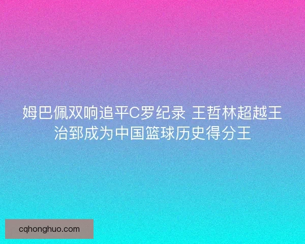 姆巴佩双响追平C罗纪录 王哲林超越王治郅成为中国篮球历史得分王