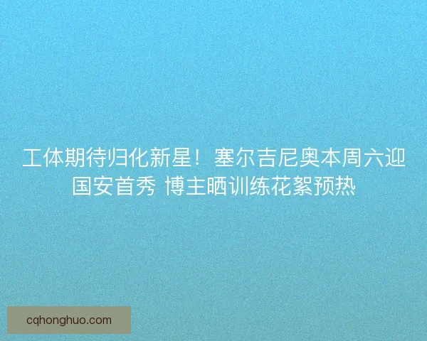 工体期待归化新星！塞尔吉尼奥本周六迎国安首秀 博主晒训练花絮预热