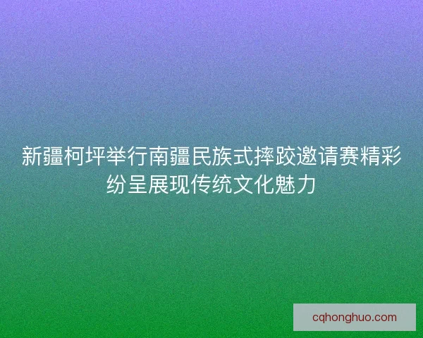 新疆柯坪举行南疆民族式摔跤邀请赛精彩纷呈展现传统文化魅力