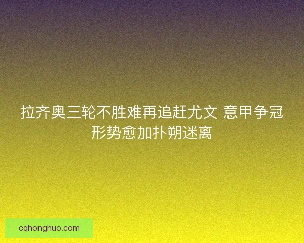 拉齐奥三轮不胜难再追赶尤文 意甲争冠形势愈加扑朔迷离