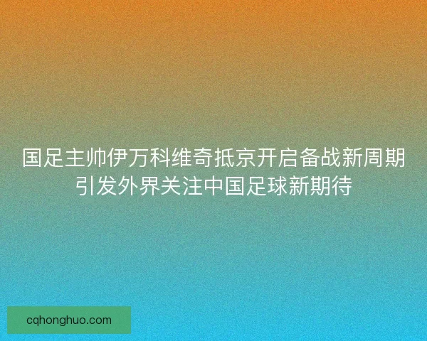 国足主帅伊万科维奇抵京开启备战新周期引发外界关注中国足球新期待