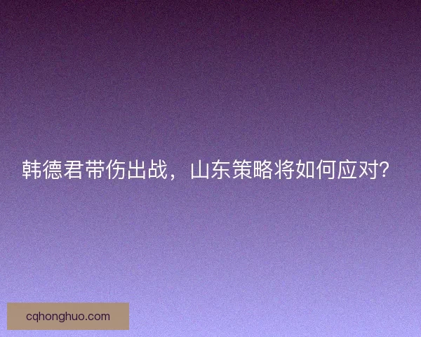 韩德君带伤出战，山东策略将如何应对？