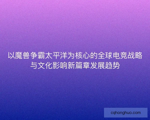 以魔兽争霸太平洋为核心的全球电竞战略与文化影响新篇章发展趋势