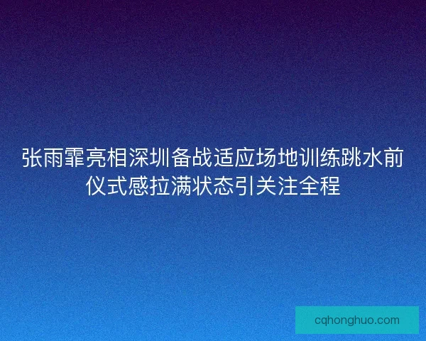张雨霏亮相深圳备战适应场地训练跳水前仪式感拉满状态引关注全程