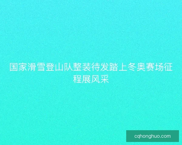 国家滑雪登山队整装待发踏上冬奥赛场征程展风采
