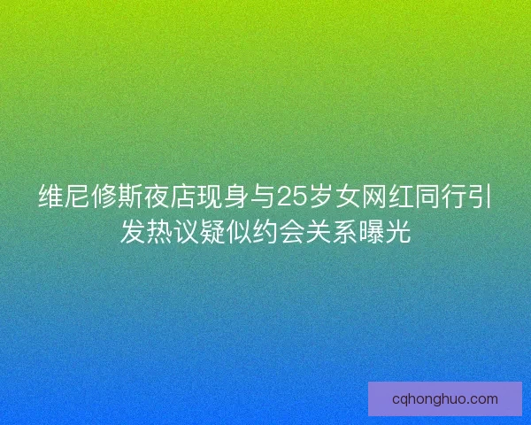 维尼修斯夜店现身与25岁女网红同行引发热议疑似约会关系曝光