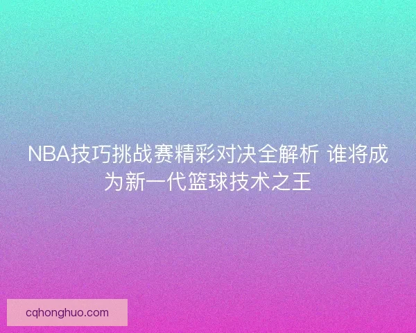 NBA技巧挑战赛精彩对决全解析 谁将成为新一代篮球技术之王