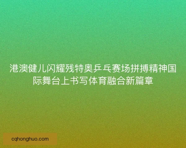 港澳健儿闪耀残特奥乒乓赛场拼搏精神国际舞台上书写体育融合新篇章