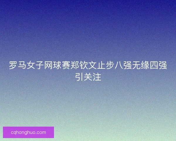 罗马女子网球赛郑钦文止步八强无缘四强引关注