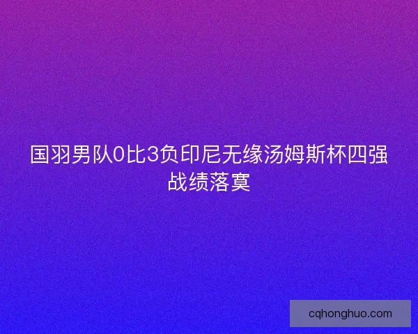 国羽男队0比3负印尼无缘汤姆斯杯四强战绩落寞