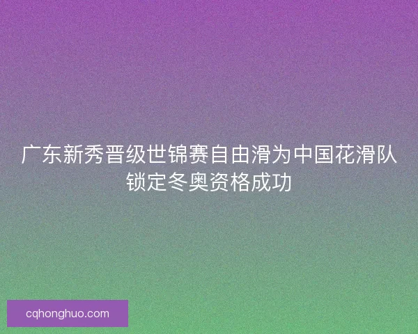 广东新秀晋级世锦赛自由滑为中国花滑队锁定冬奥资格成功