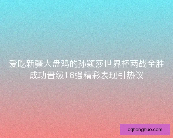 爱吃新疆大盘鸡的孙颖莎世界杯两战全胜成功晋级16强精彩表现引热议