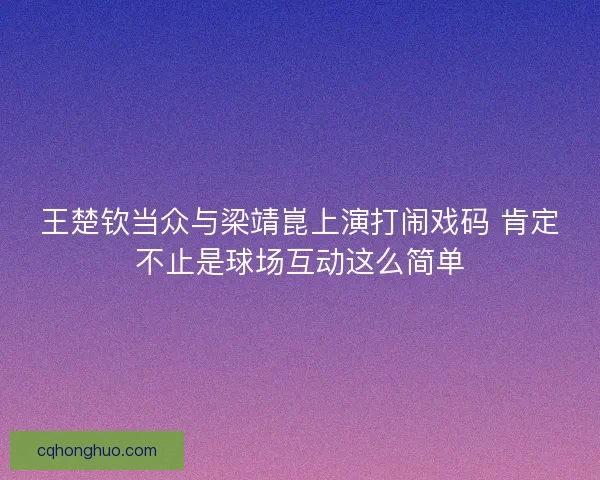 王楚钦当众与梁靖崑上演打闹戏码 肯定不止是球场互动这么简单
