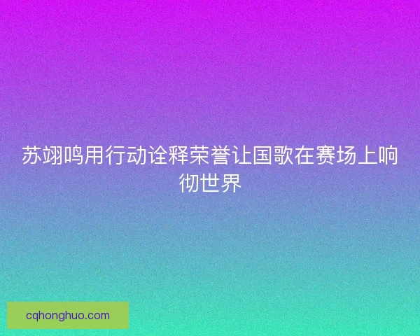 苏翊鸣用行动诠释荣誉让国歌在赛场上响彻世界