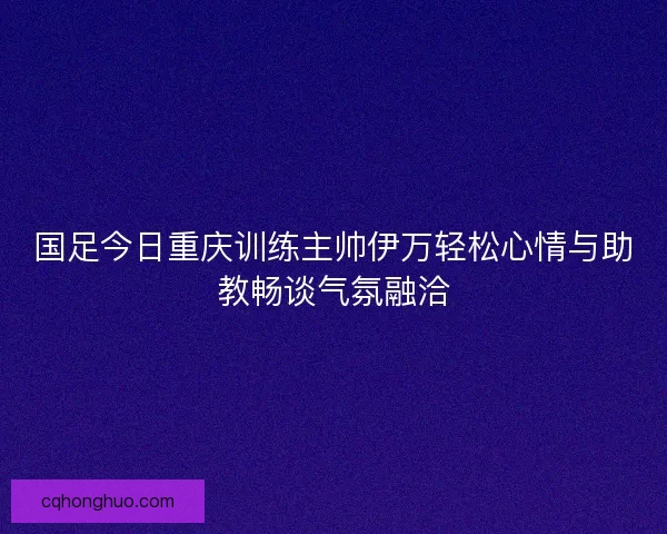 国足今日重庆训练主帅伊万轻松心情与助教畅谈气氛融洽 国足今日重庆训练主帅伊万轻松心情与助教畅谈气氛融洽