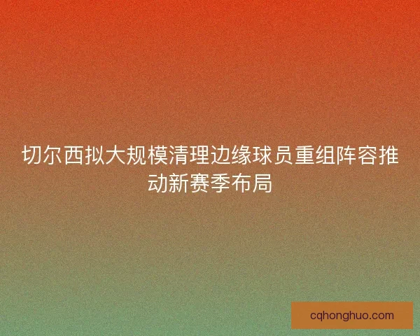 切尔西拟大规模清理边缘球员重组阵容推动新赛季布局